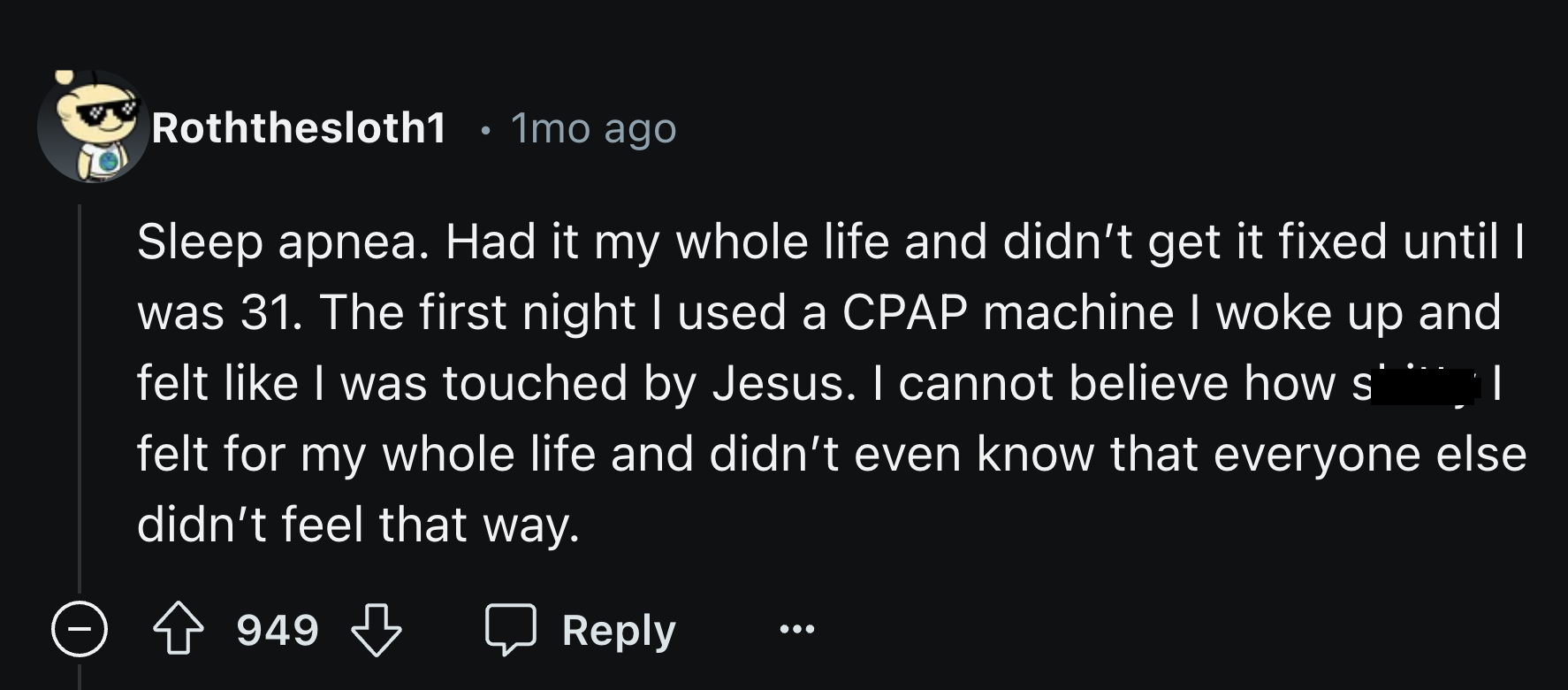 number - Roththesloth1 1mo ago | Sleep apnea. Had it my whole life and didn't get it fixed until I was 31. The first night I used a Cpap machine I woke up and felt I was touched by Jesus. I cannot believe how s felt for my whole life and didn't even know 